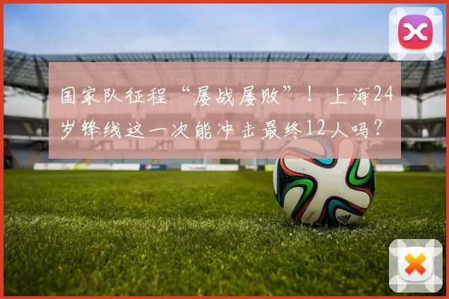 国家队征程“屡战屡败”！上海24岁锋线这一次能冲击最终12人吗？