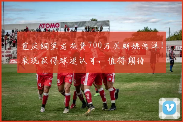 重庆铜梁龙花费700万买断姚浩洋！表现获得球迷认可，值得期待